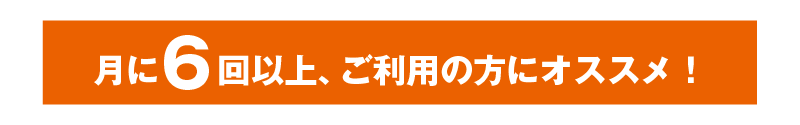 月に6回以上、ご利用の方にオススメ！