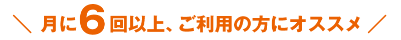 月に6回以上、ご利用の方にオススメ!